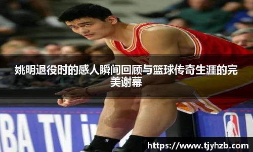 姚明退役时的感人瞬间回顾与篮球传奇生涯的完美谢幕