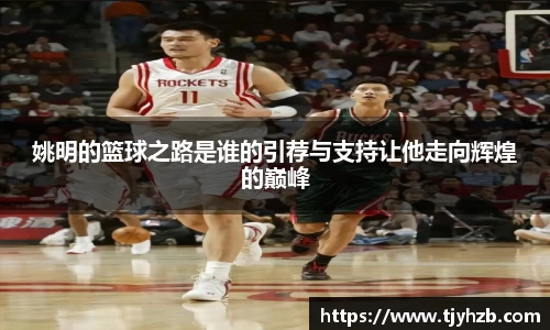 姚明的篮球之路是谁的引荐与支持让他走向辉煌的巅峰